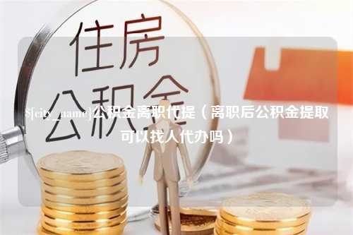 黑河公积金离职代提（离职后公积金提取可以找人代办吗）