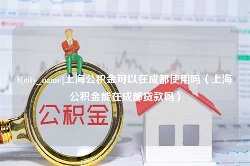 黑河上海公积金可以在成都使用吗（上海公积金能在成都贷款吗）